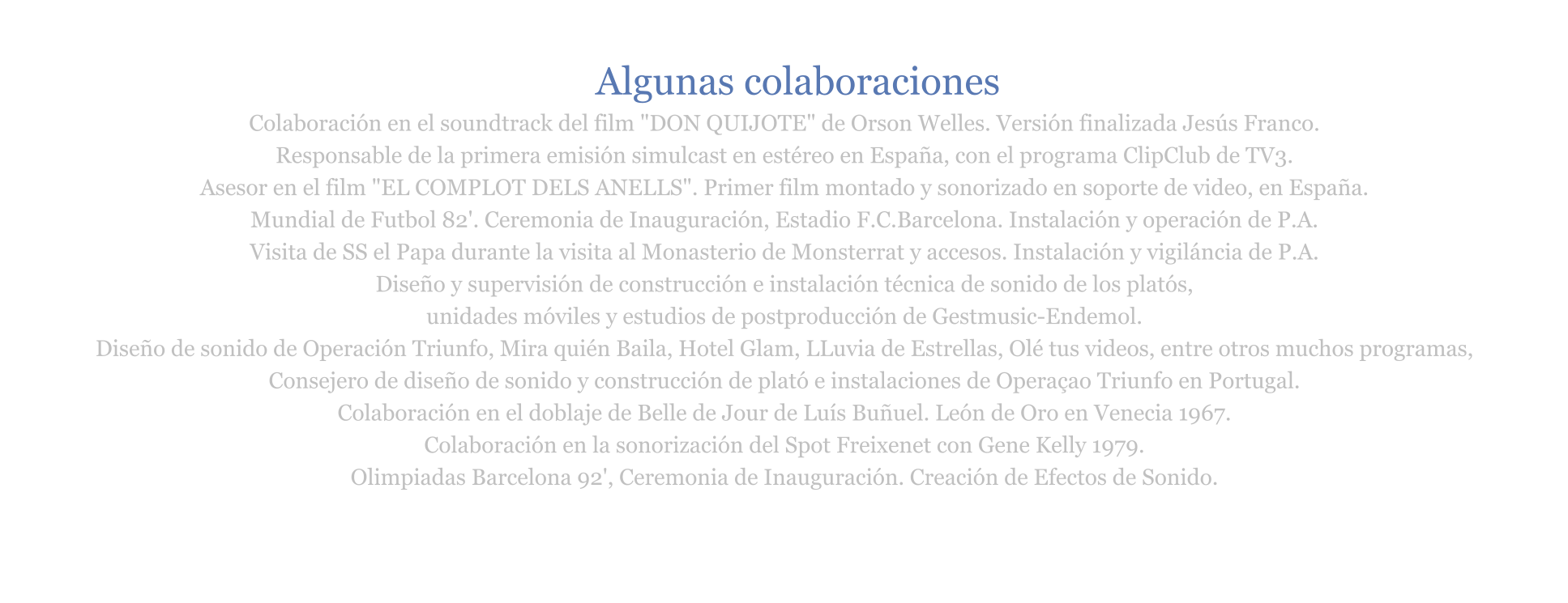 Colaboración en el soundtrack del film "DON QUIJOTE" de Orson Welles. Versión finalizada Jesús Franco.  Responsable de la primera emisión simulcast en estéreo en España, con el programa ClipClub de TV3. Asesor en el film "EL COMPLOT DELS ANELLS". Primer film montado y sonorizado en soporte de video, en España.   Mundial de Futbol 82'. Ceremonia de Inauguración, Estadio F.C.Barcelona. Instalación y operación de P.A. Visita de SS el Papa durante la visita al Monasterio de Monsterrat y accesos. Instalación y vigiláncia de P.A. Diseño y supervisión de construcción e instalación técnica de sonido de los platós,  unidades móviles y estudios de postproducción de Gestmusic-Endemol. Diseño de sonido de Operación Triunfo, Mira quién Baila, Hotel Glam, LLuvia de Estrellas, Olé tus videos, entre otros muchos programas,  Consejero de diseño de sonido y construcción de plató e instalaciones de Operaçao Triunfo en Portugal. Colaboración en el doblaje de Belle de Jour de Luís Buñuel. León de Oro en Venecia 1967. Colaboración en la sonorización del Spot Freixenet con Gene Kelly 1979. Olimpiadas Barcelona 92', Ceremonia de Inauguración. Creación de Efectos de Sonido.      Algunas colaboraciones