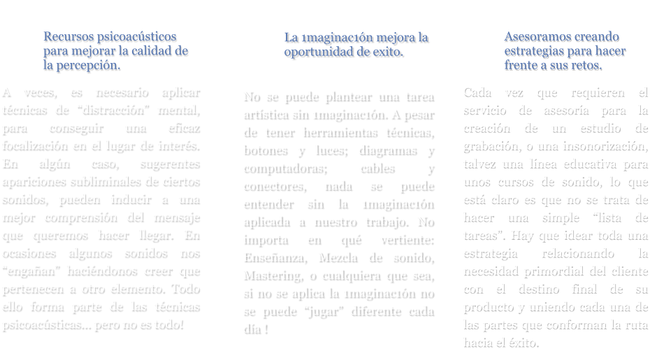 Recursos psicoacústicos para mejorar la calidad de la percepción.  A veces, es necesario aplicar técnicas de “distracción” mental, para conseguir una eficaz focalización en el lugar de interés. En algún caso, sugerentes apariciones subliminales de ciertos sonidos, pueden inducir a una mejor comprensión del mensaje que queremos hacer llegar. En ocasiones algunos sonidos nos “engañan” haciéndonos creer que pertenecen a otro elemento. Todo ello forma parte de las técnicas psicoacústicas... pero no es todo! La 1maginac1ón mejora la oportunidad de exito.   No se puede plantear una tarea artística sin 1maginac1ón. A pesar de tener herramientas técnicas, botones y luces; diagramas y computadoras; cables y conectores, nada se puede entender sin la 1maginac1ón aplicada a nuestro trabajo. No importa en qué vertiente: Enseñanza, Mezcla de sonido, Mastering, o cualquiera que sea, si no se aplica la 1maginac1ón no se puede “jugar” diferente cada día !     Asesoramos creando estrategias para hacer frente a sus retos.  Cada vez que requieren el servicio de asesoría para la creación de un estudio de grabación, o una insonorización, talvez una línea educativa para unos cursos de sonido, lo que está claro es que no se trata de hacer una simple “lista de tareas”. Hay que idear toda una estrategia relacionando la necesidad primordial del cliente con el destino final de su producto y uniendo cada una de las partes que conforman la ruta hacia el éxito.