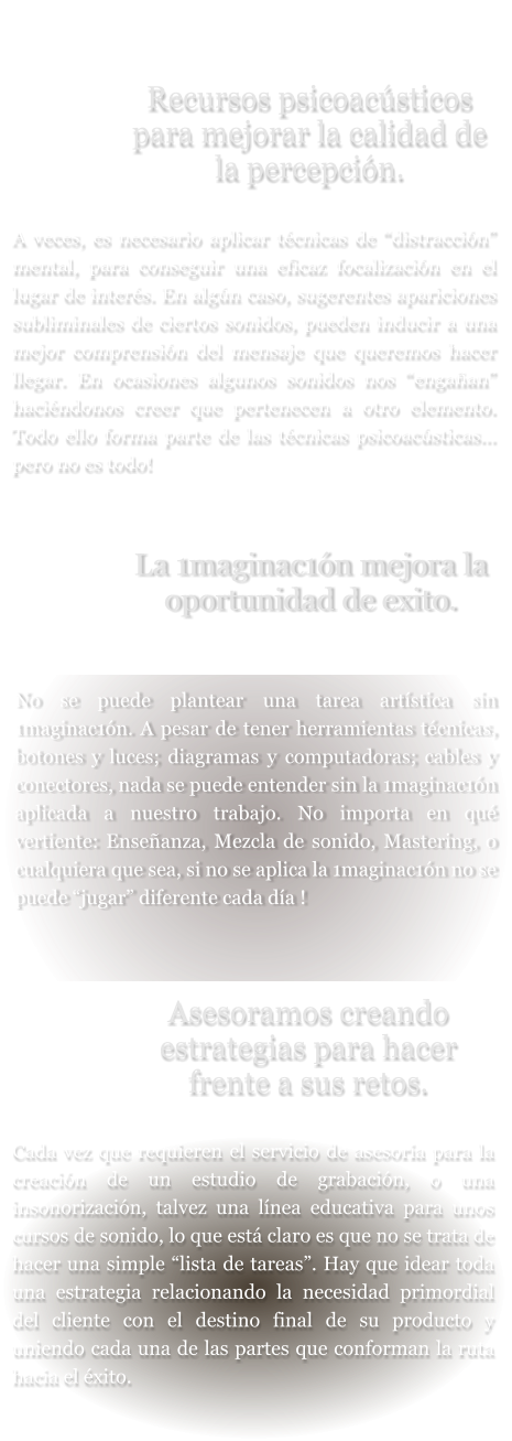 Recursos psicoacústicos para mejorar la calidad de la percepción.  A veces, es necesario aplicar técnicas de “distracción” mental, para conseguir una eficaz focalización en el lugar de interés. En algún caso, sugerentes apariciones subliminales de ciertos sonidos, pueden inducir a una mejor comprensión del mensaje que queremos hacer llegar. En ocasiones algunos sonidos nos “engañan” haciéndonos creer que pertenecen a otro elemento. Todo ello forma parte de las técnicas psicoacústicas... pero no es todo!  La 1maginac1ón mejora la oportunidad de exito.   No se puede plantear una tarea artística sin 1maginac1ón. A pesar de tener herramientas técnicas, botones y luces; diagramas y computadoras; cables y conectores, nada se puede entender sin la 1maginac1ón aplicada a nuestro trabajo. No importa en qué vertiente: Enseñanza, Mezcla de sonido, Mastering, o cualquiera que sea, si no se aplica la 1maginac1ón no se puede “jugar” diferente cada día !     Asesoramos creando estrategias para hacer frente a sus retos.  Cada vez que requieren el servicio de asesoría para la creación de un estudio de grabación, o una insonorización, talvez una línea educativa para unos cursos de sonido, lo que está claro es que no se trata de hacer una simple “lista de tareas”. Hay que idear toda una estrategia relacionando la necesidad primordial del cliente con el destino final de su producto y uniendo cada una de las partes que conforman la ruta hacia el éxito.