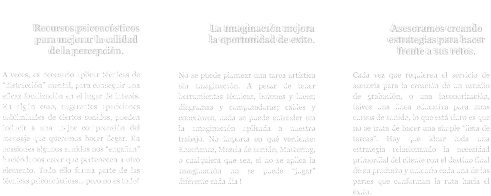 Recursos psicoacústicos para mejorar la calidad de la percepción.  A veces, es necesario aplicar técnicas de “distracción” mental, para conseguir una eficaz focalización en el lugar de interés. En algún caso, sugerentes apariciones subliminales de ciertos sonidos, pueden inducir a una mejor comprensión del mensaje que queremos hacer llegar. En ocasiones algunos sonidos nos “engañan” haciéndonos creer que pertenecen a otro elemento. Todo ello forma parte de las técnicas psicoacústicas... pero no es todo! La 1maginac1ón mejora la oportunidad de exito.   No se puede plantear una tarea artística sin 1maginac1ón. A pesar de tener herramientas técnicas, botones y luces; diagramas y computadoras; cables y conectores, nada se puede entender sin la 1maginac1ón aplicada a nuestro trabajo. No importa en qué vertiente: Enseñanza, Mezcla de sonido, Mastering, o cualquiera que sea, si no se aplica la 1maginac1ón no se puede “jugar” diferente cada día !     Asesoramos creando estrategias para hacer frente a sus retos.  Cada vez que requieren el servicio de asesoría para la creación de un estudio de grabación, o una insonorización, talvez una línea educativa para unos cursos de sonido, lo que está claro es que no se trata de hacer una simple “lista de tareas”. Hay que idear toda una estrategia relacionando la necesidad primordial del cliente con el destino final de su producto y uniendo cada una de las partes que conforman la ruta hacia el éxito.